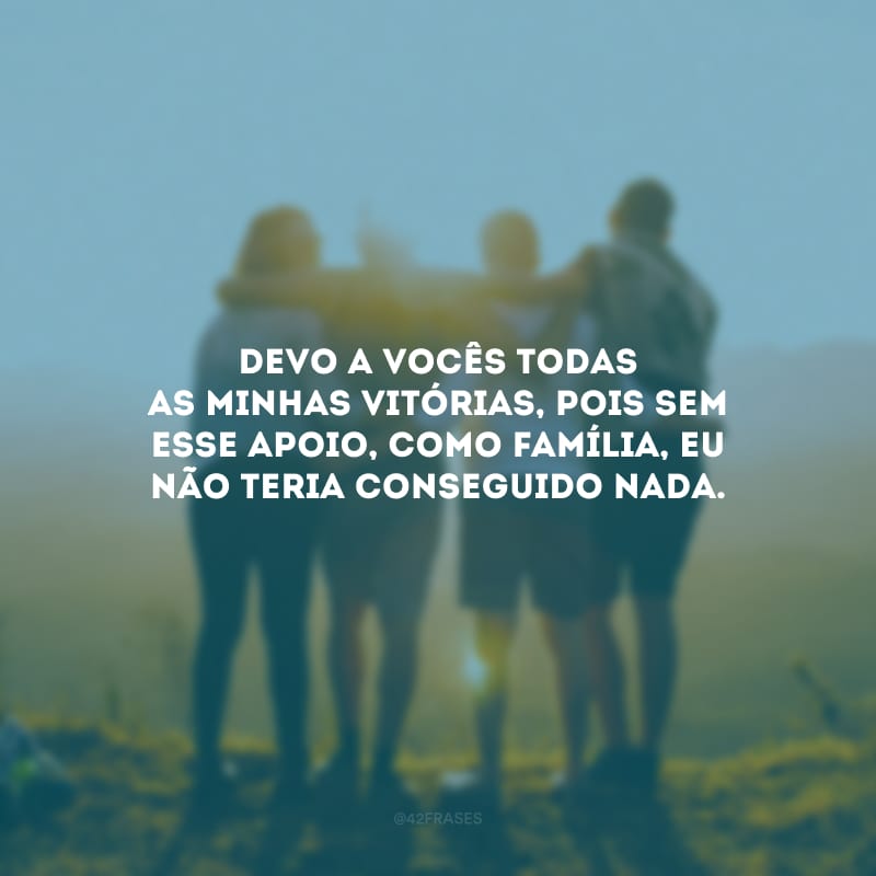 Devo a vocês todas as minhas vitórias, pois sem esse apoio, como família, eu não teria conseguido nada.