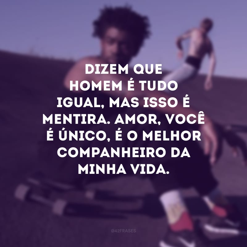 Dizem que homem é tudo igual, mas isso é mentira. Amor, você é único, é o melhor companheiro da minha vida.