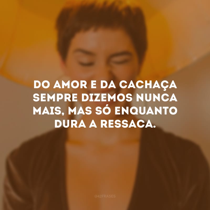 Do amor e da cachaça sempre dizemos nunca mais, mas só enquanto dura a ressaca.