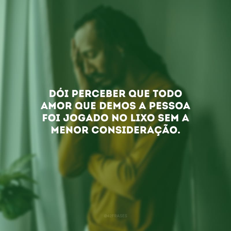 Dói perceber que todo amor que demos a pessoa foi jogado no lixo sem a menor consideração.