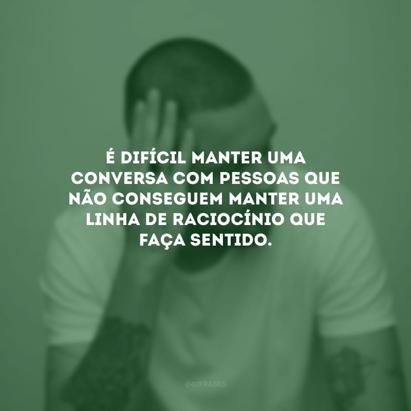 É difícil manter uma conversa com pessoas que não conseguem manter uma linha de raciocínio que faça sentido.