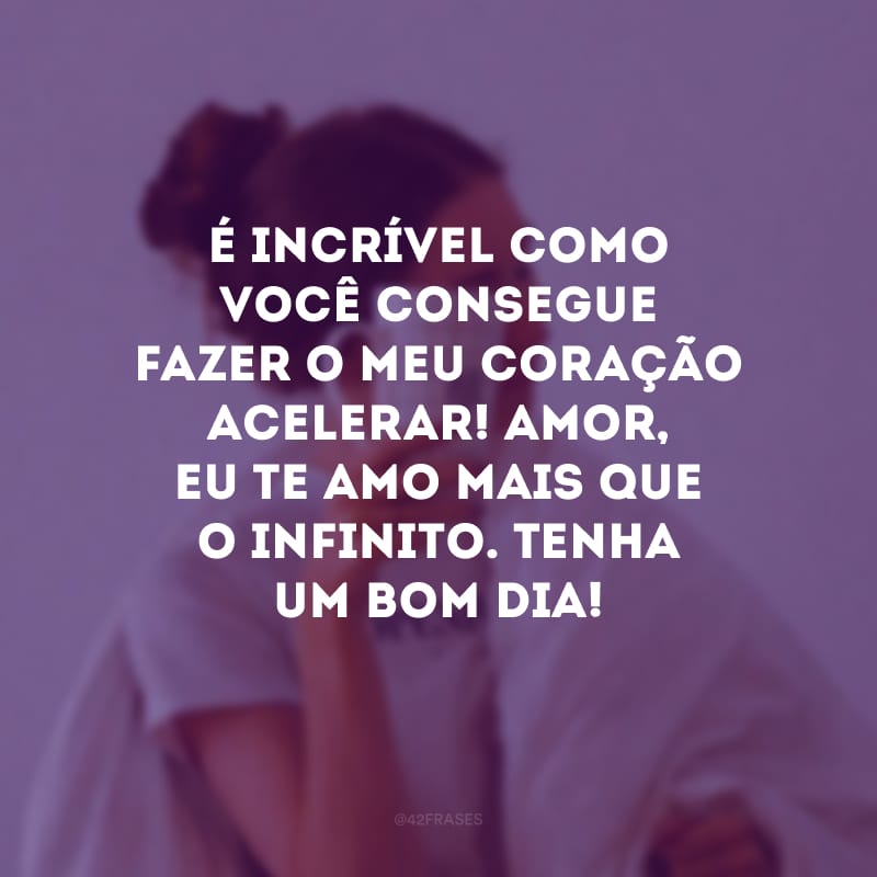 É incrível como você consegue fazer o meu coração acelerar! Amor, eu te amo mais que o infinito. Tenha um bom dia!