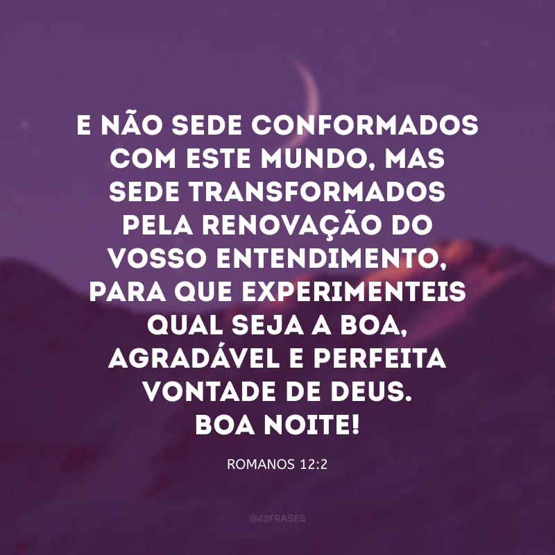 E não sede conformados com este mundo, mas sede transformados pela renovação do vosso entendimento, para que experimenteis qual seja a boa, agradável e perfeita vontade de Deus. Boa noite!