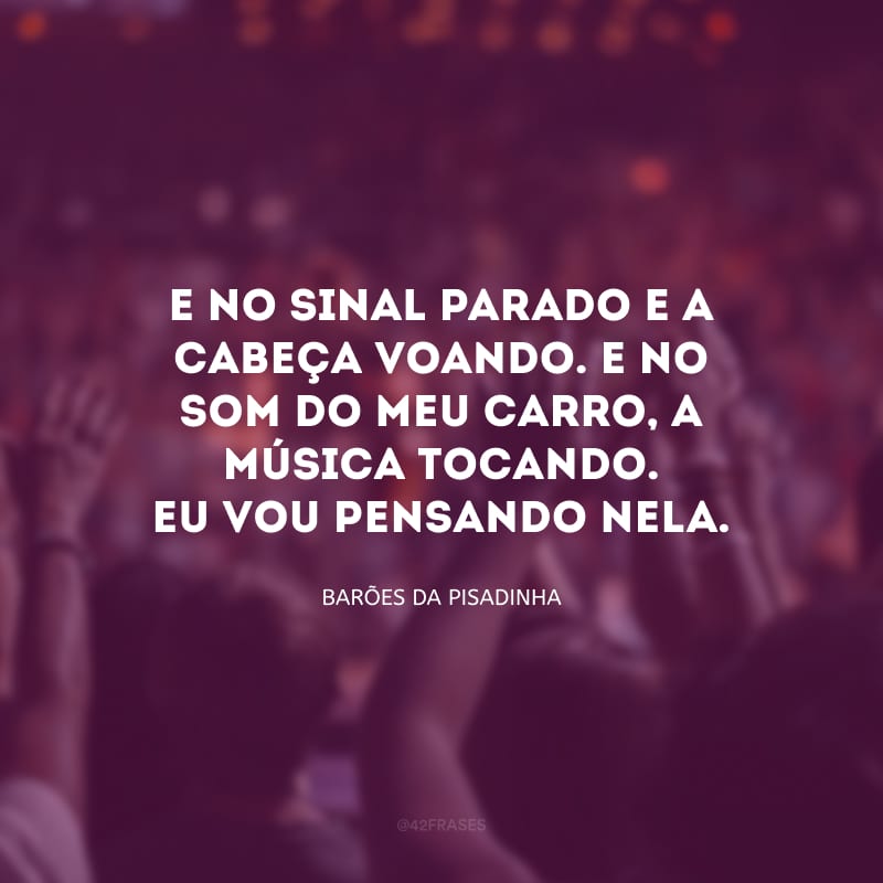 E no sinal parado e a cabeça voando. E no som do meu carro, a música tocando. Eu vou pensando nela.