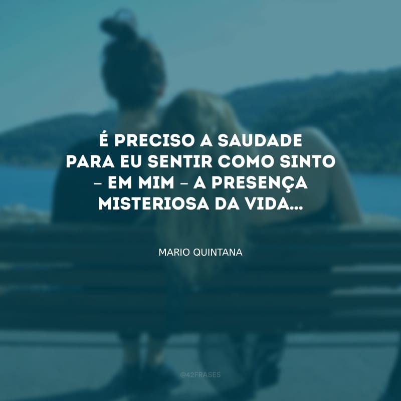 É preciso a saudade para eu sentir como sinto – em mim – a presença misteriosa da vida…