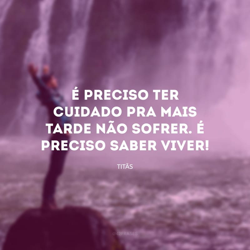 É preciso ter cuidado pra mais tarde não sofrer. É preciso saber viver!