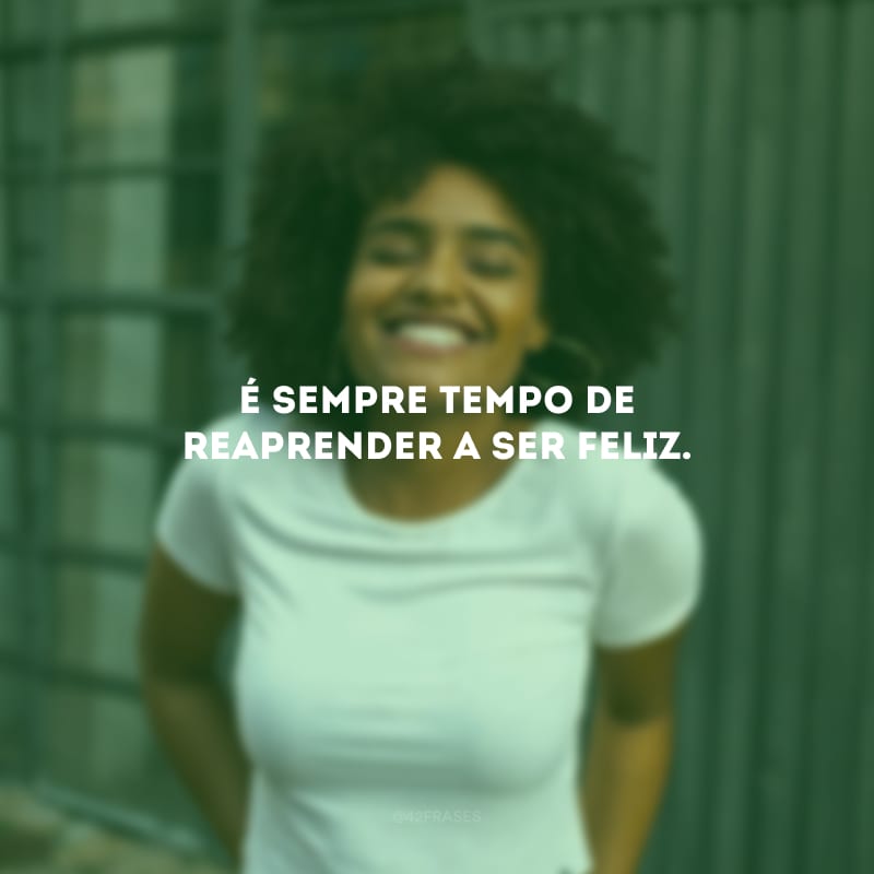 É sempre tempo de reaprender a ser feliz.