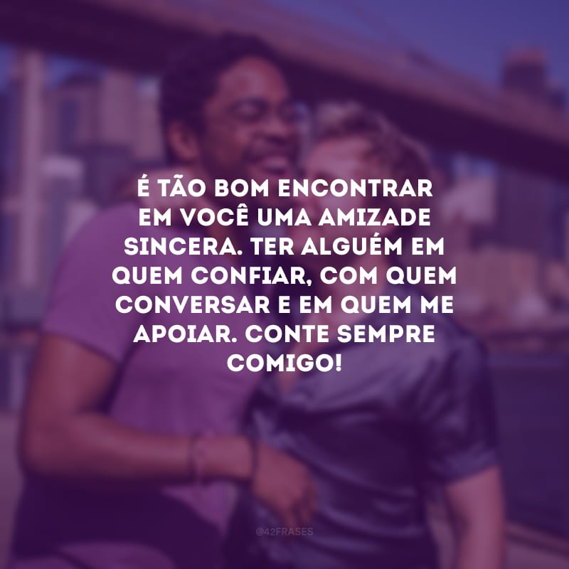 É tão bom encontrar em você uma amizade sincera. Ter alguém em quem confiar, com quem conversar e em quem me apoiar. Conte sempre comigo!