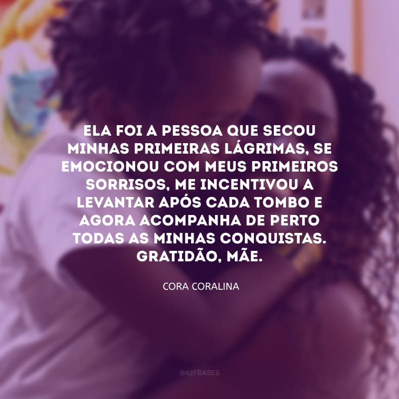 Ela foi a pessoa que secou minhas primeiras lágrimas, se emocionou com meus primeiros sorrisos, me incentivou a levantar após cada tombo e agora acompanha de perto todas as minhas conquistas. Gratidão, mãe.