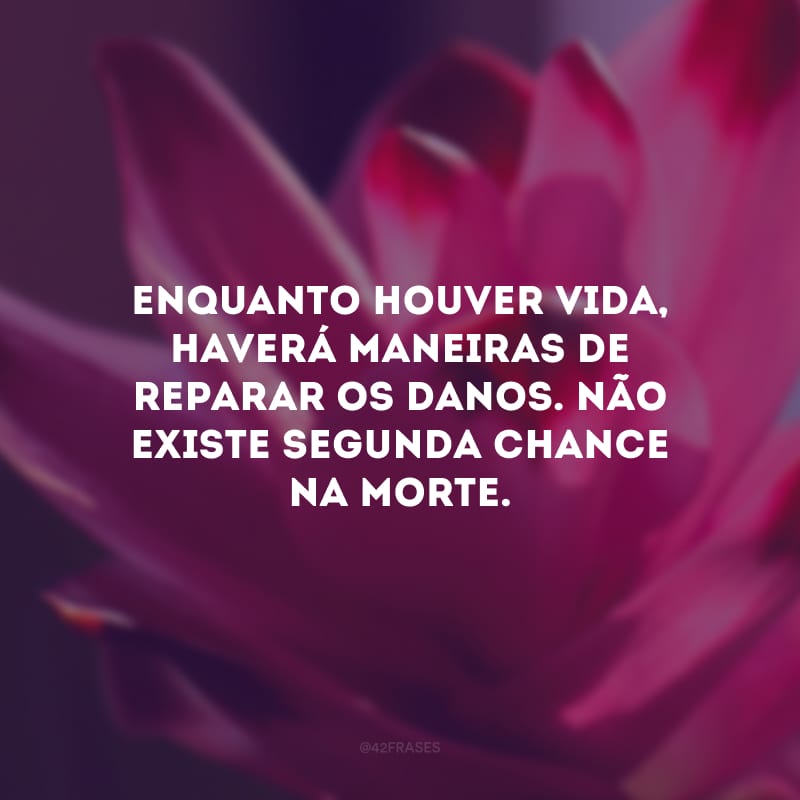 Enquanto houver vida, haverá maneiras de reparar os danos. Não existe segunda chance na morte. 