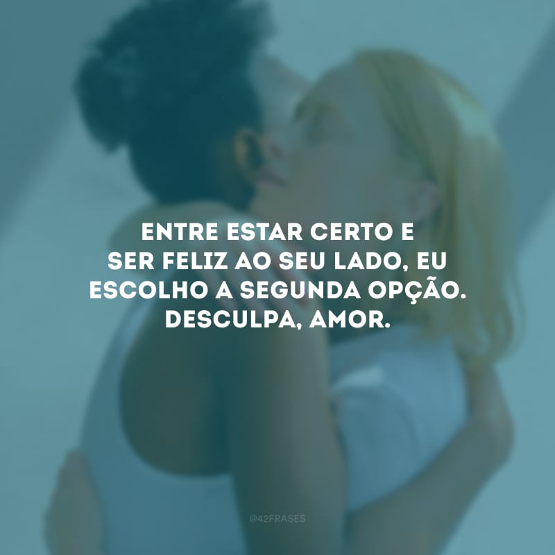 Entre estar certo e ser feliz ao seu lado, eu escolho a segunda opção. Desculpa, amor.