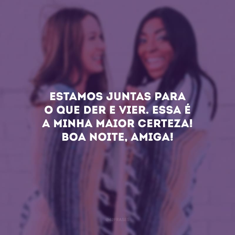 Estamos juntas para o que der e vier. Essa é a minha maior certeza! Boa noite, amiga! 
