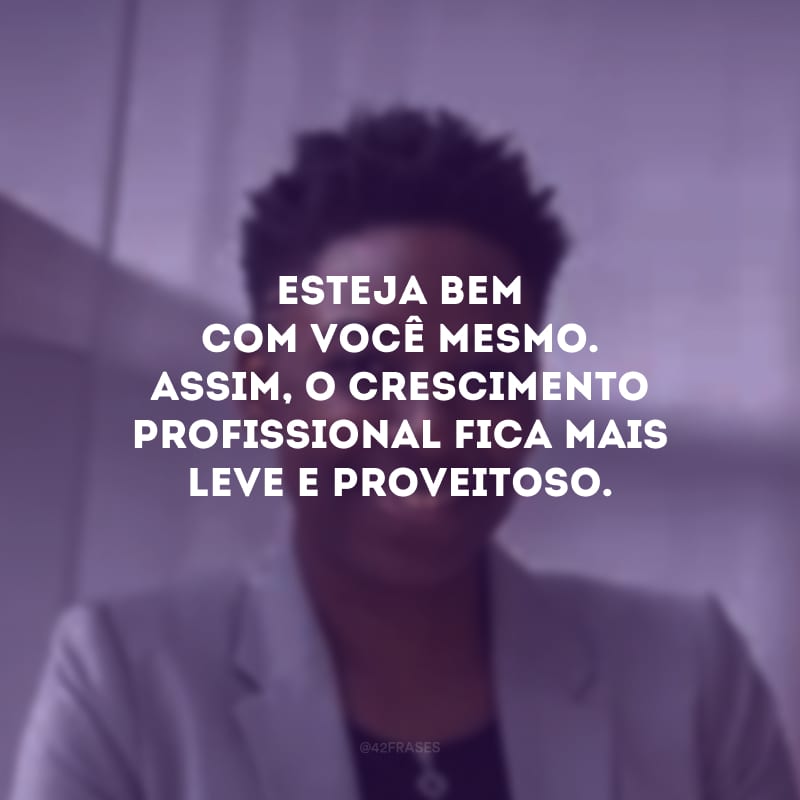 Esteja bem com você mesmo. Assim, o crescimento profissional fica mais leve e proveitoso.
