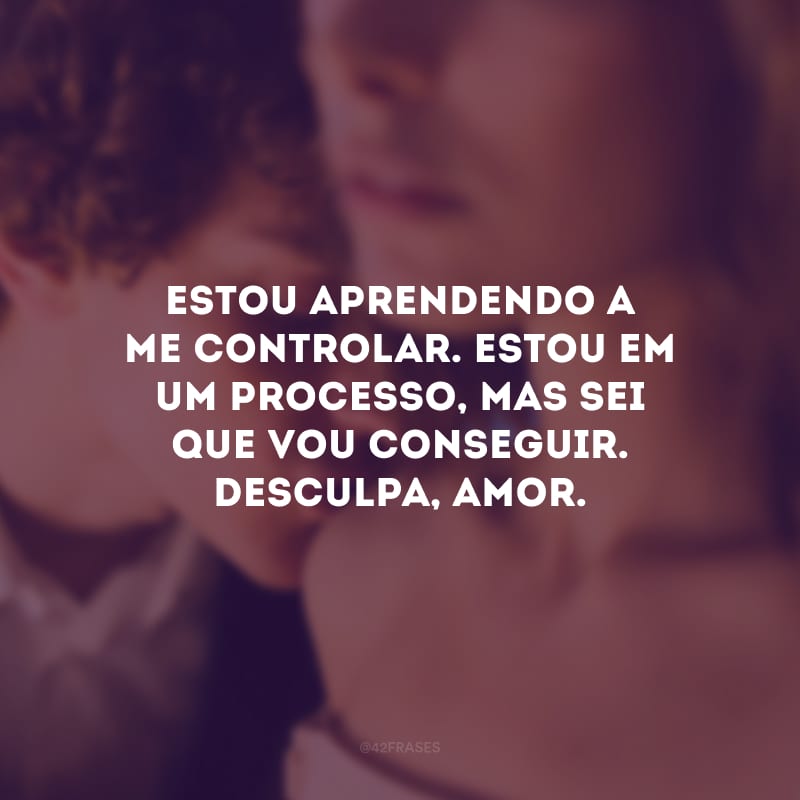 Estou aprendendo a me controlar. Estou em um processo, mas sei que vou conseguir. Desculpa, amor.