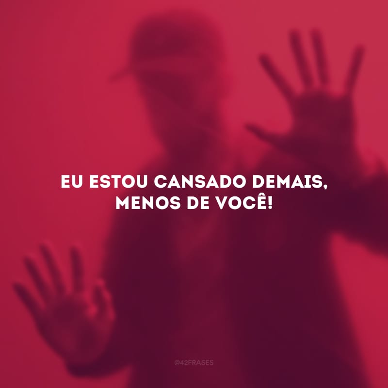 Eu estou cansado demais, menos de você!