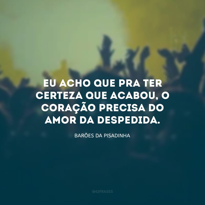 Eu acho que pra ter certeza que acabou, o coração precisa do amor da despedida.