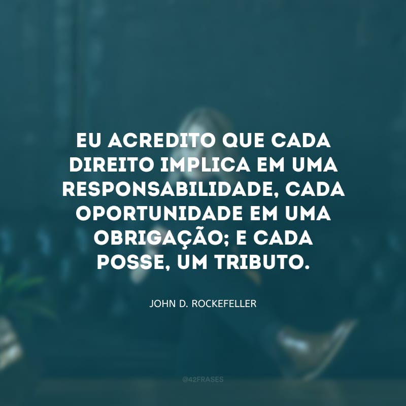 Eu acredito que cada direito implica em uma responsabilidade, cada oportunidade em uma obrigação; e cada posse, um tributo.