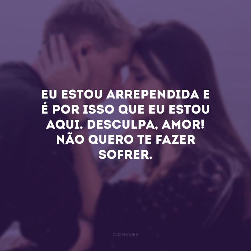 Eu estou arrependida e é por isso que eu estou aqui. Desculpa, amor! Não quero te fazer sofrer.