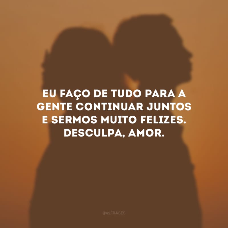 Eu faço de tudo para a gente continuar juntos e sermos muito felizes. Desculpa, amor.