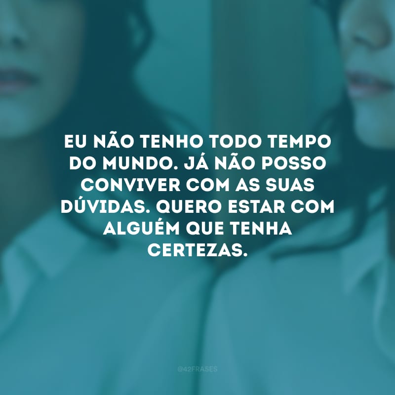 Eu não tenho todo tempo do mundo. Já não posso conviver com as suas dúvidas. Quero estar com alguém que tenha certezas.