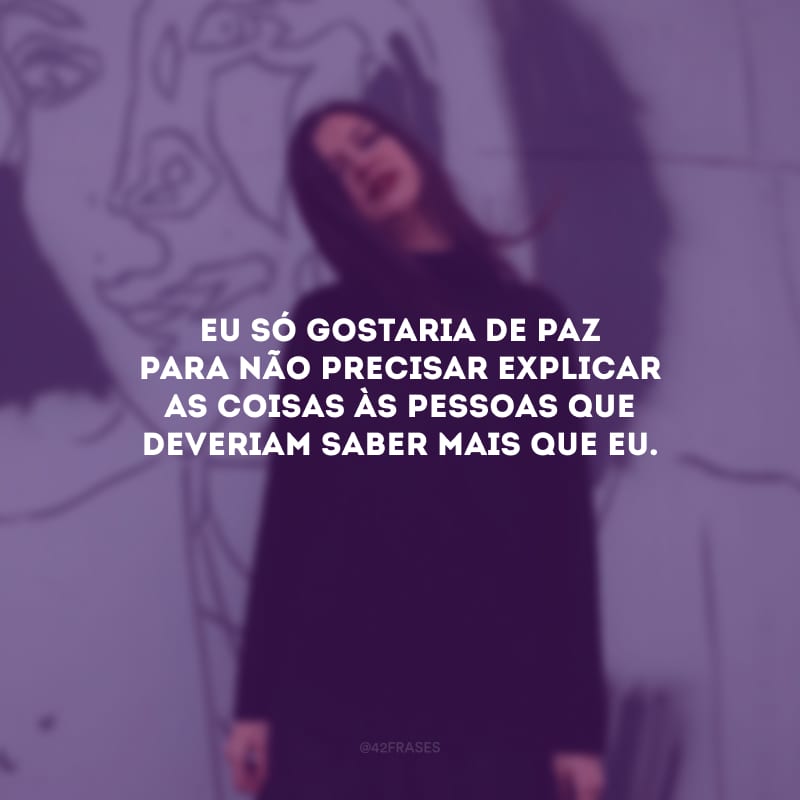 Eu só gostaria de paz para não precisar explicar as coisas às pessoas que deveriam saber mais que eu.