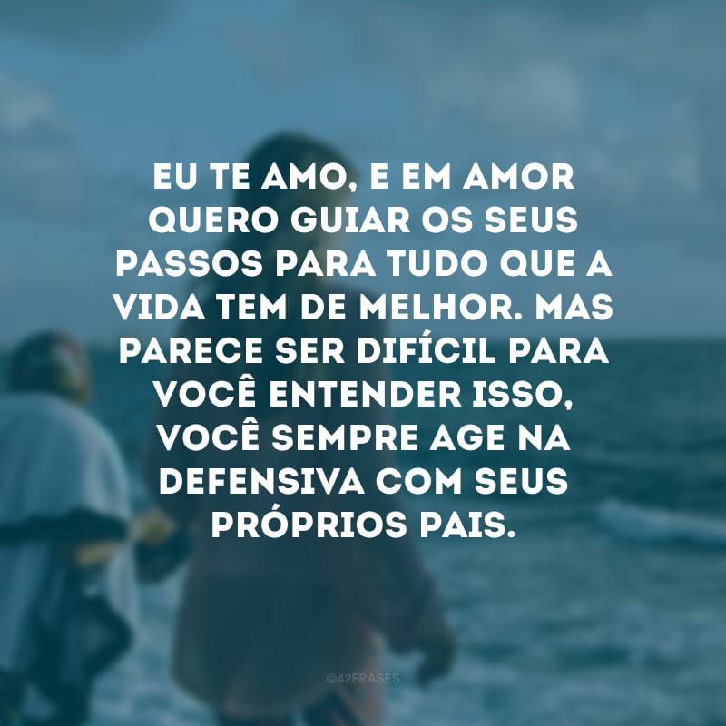 Eu te amo, e em amor quero guiar os seus passos para tudo que a vida tem de melhor. Mas parece ser difícil para você entender isso, você sempre age na defensiva com seus próprios pais. 