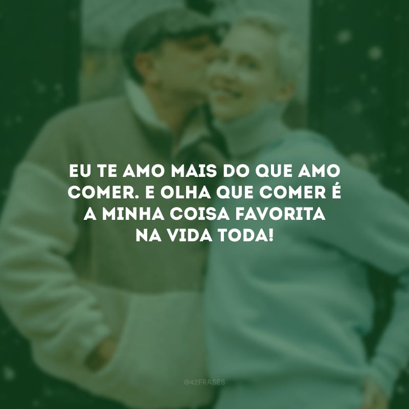 Eu te amo mais do que amo comer. E olha que comer é a minha coisa favorita na vida toda!