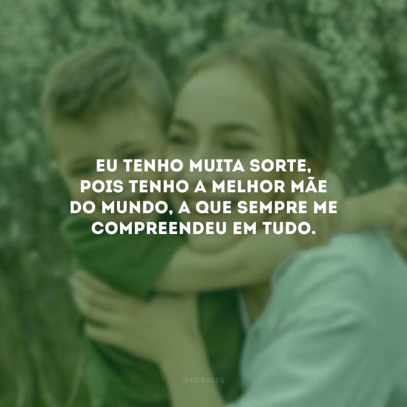 Eu tenho muita sorte, pois tenho a melhor mãe do mundo, a que sempre me compreendeu em tudo.