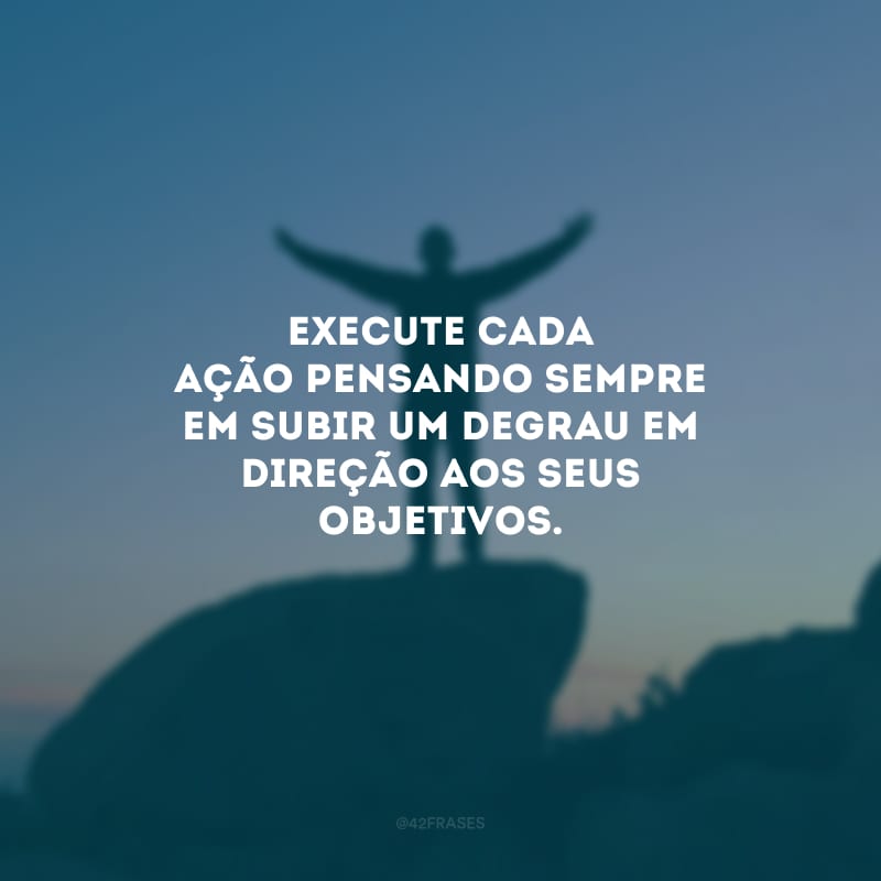 Execute cada ação pensando sempre em subir um degrau em direção aos seus objetivos.