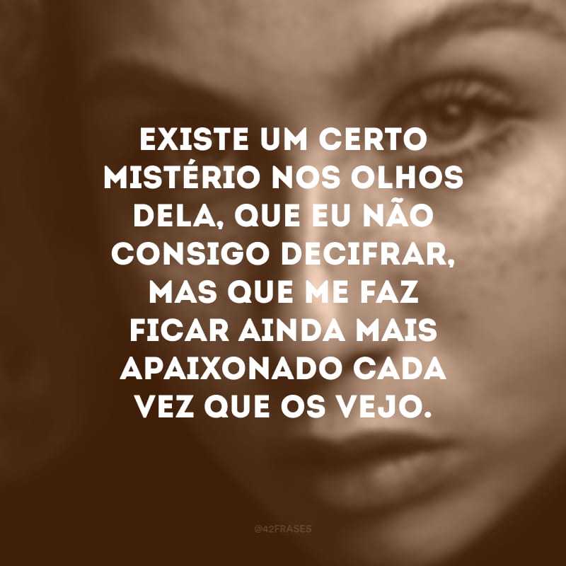 Existe um certo mistério nos olhos dela, que eu não consigo decifrar, mas que me faz ficar ainda mais apaixonado cada vez que os vejo. 