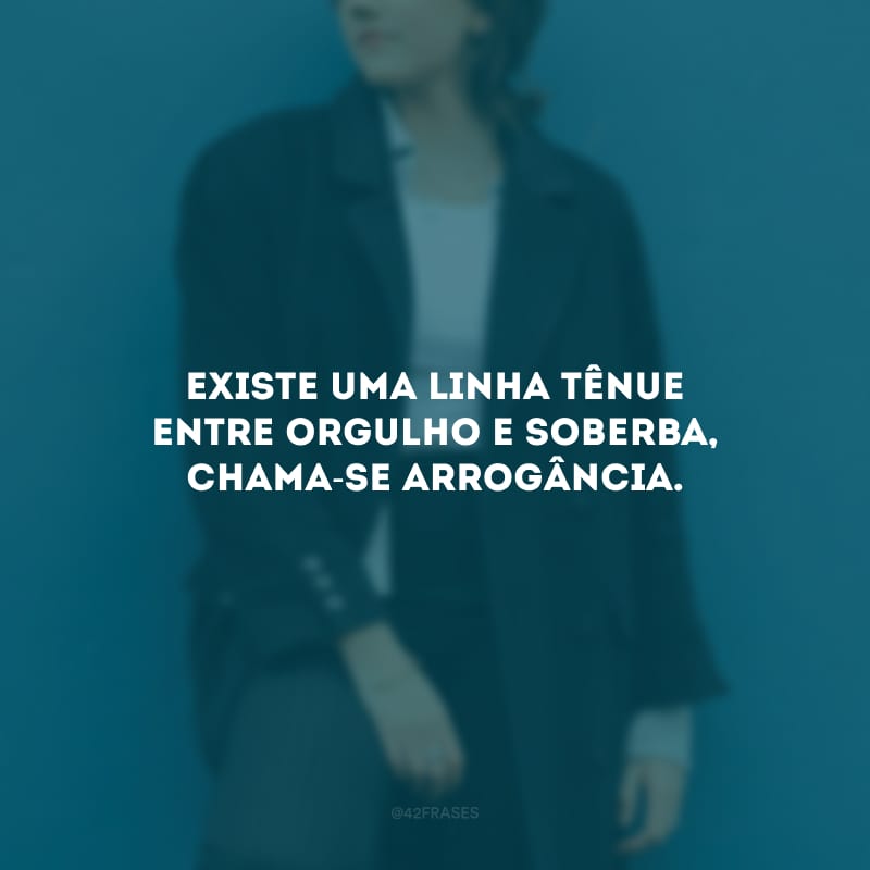 Existe uma linha tênue entre orgulho e soberba, chama-se arrogância. 