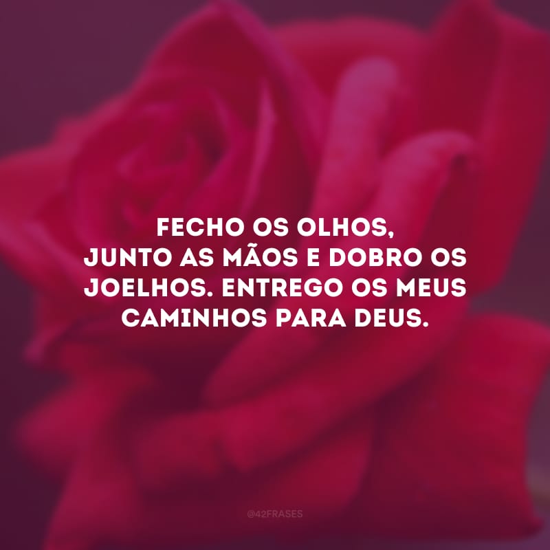 Fecho os olhos, junto as mãos e dobro os joelhos. Entrego os meus caminhos para Deus.