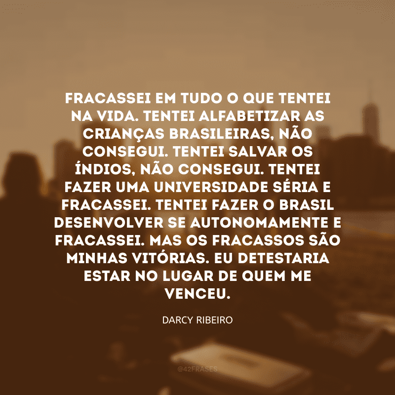 Fracassei em tudo o que tentei na vida. Tentei alfabetizar as crianças brasileiras, não consegui. Tentei salvar os índios, não consegui. Tentei fazer uma universidade séria e fracassei. Tentei fazer o Brasil desenvolver-se autonomamente e fracassei. Mas os fracassos são minhas vitórias. Eu detestaria estar no lugar de quem me venceu.