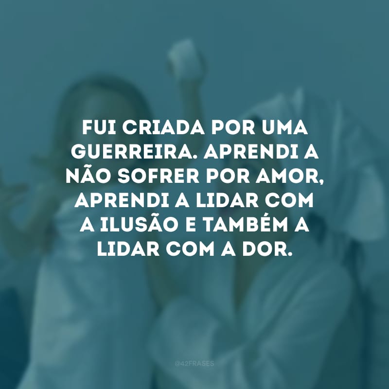 Fui criada por uma guerreira. Aprendi a não sofrer por amor, aprendi a lidar com a ilusão e também a lidar com a dor.