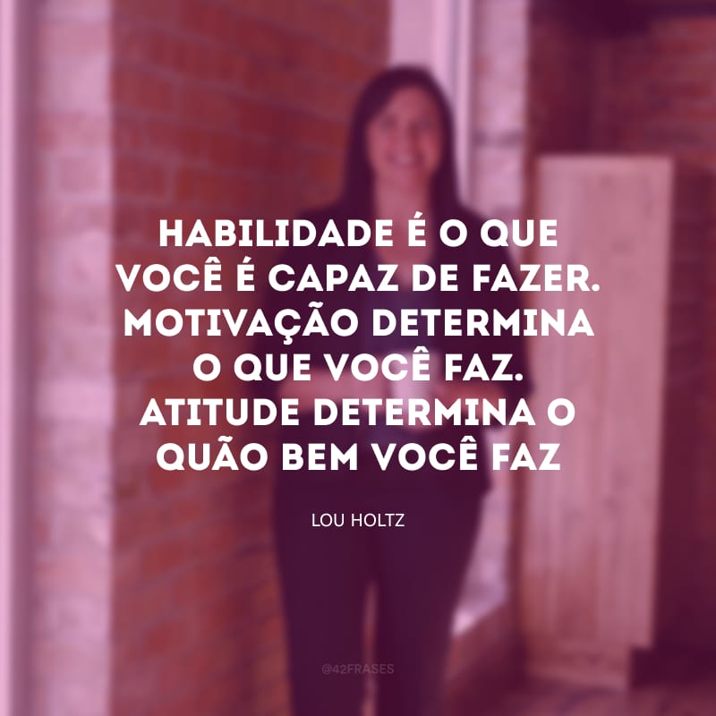 Habilidade é o que você é capaz de fazer. Motivação determina o que você faz. Atitude determina o quão bem você faz