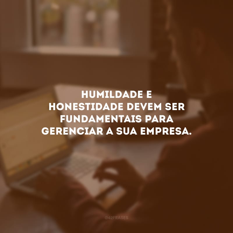 Humildade e honestidade devem ser fundamentais para gerenciar a sua empresa.