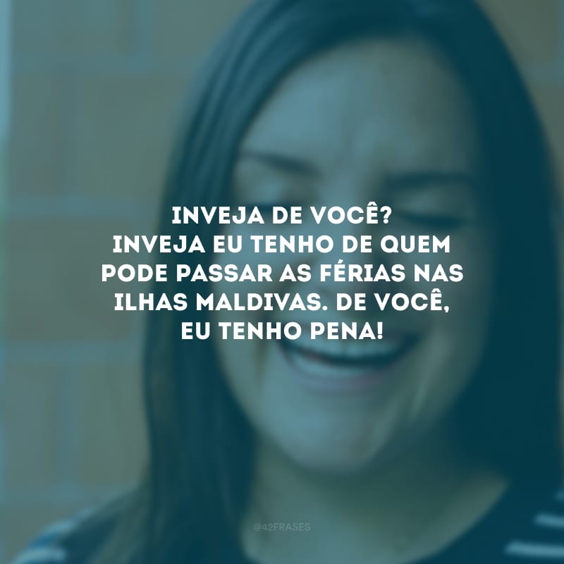 Inveja de você? Inveja eu tenho de quem pode passar as férias nas Ilhas Maldivas. De você, eu tenho pena!