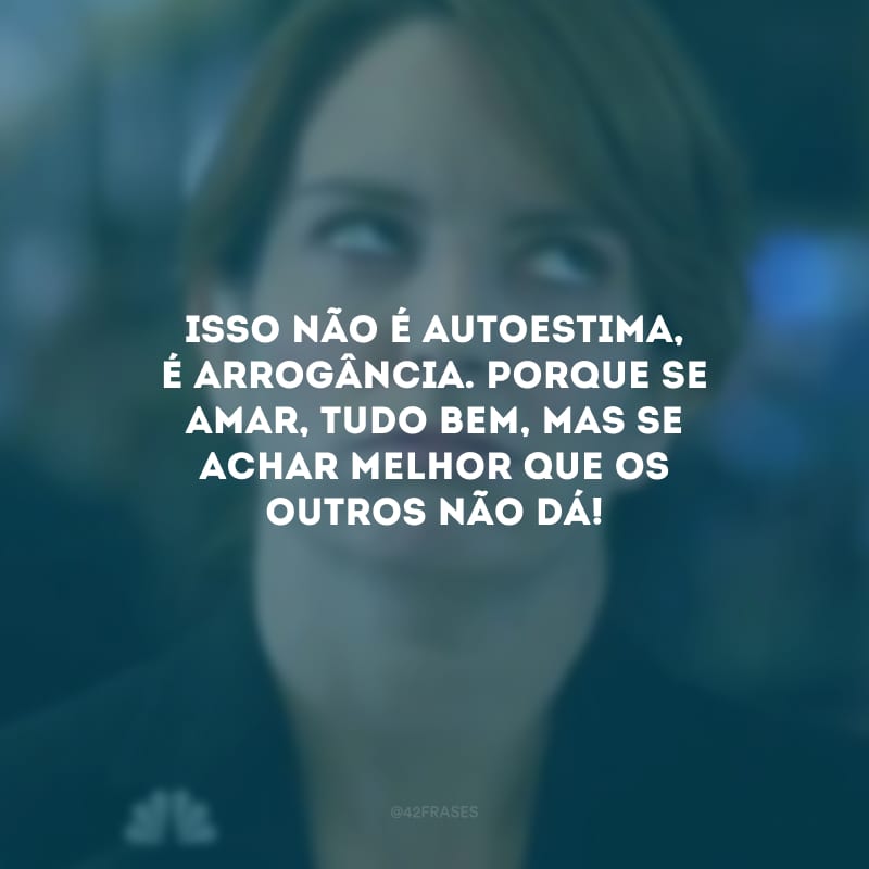 Isso não é autoestima, é arrogância. Porque se amar, tudo bem, mas se achar melhor que os outros não dá!