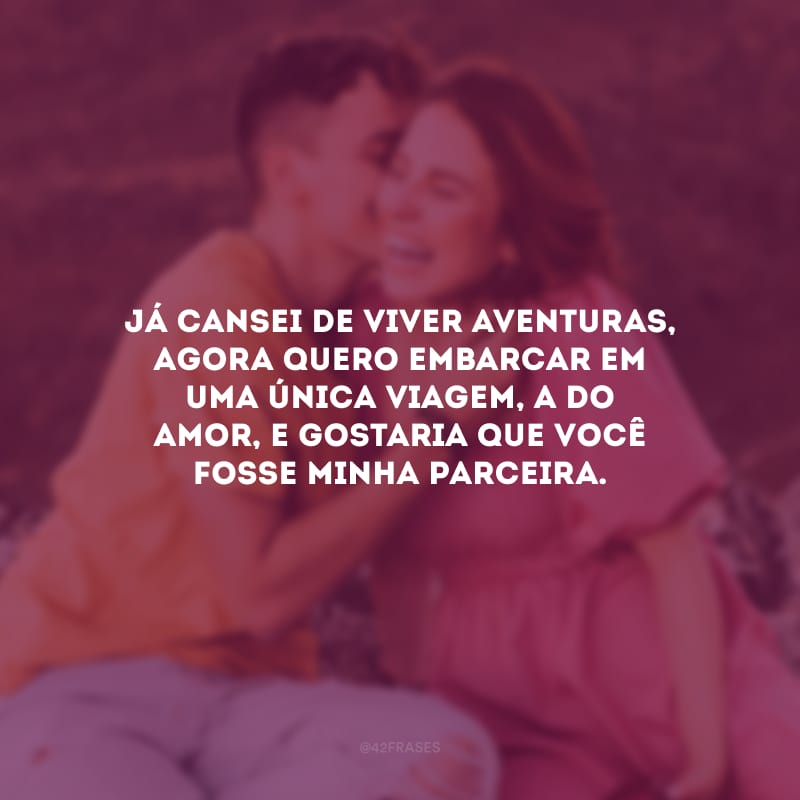 Já cansei de viver aventuras, agora quero embarcar em uma única viagem, a do amor, e gostaria que você fosse minha parceira.