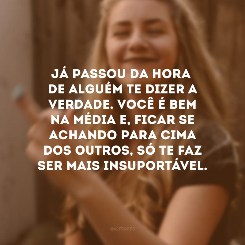 Já passou da hora de alguém te dizer a verdade. Você é bem na média e, ficar se achando para cima dos outros, só te faz ser mais insuportável.