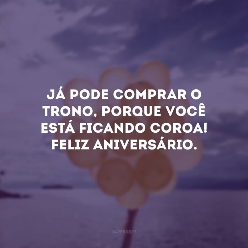 Já pode comprar o trono, porque você está ficando coroa! Feliz aniversário.