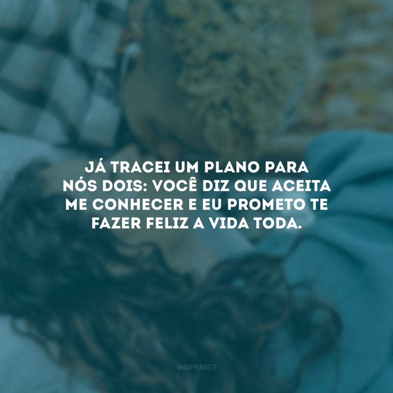 Já tracei um plano para nós dois: você diz que aceita me conhecer e eu prometo te fazer feliz a vida toda.