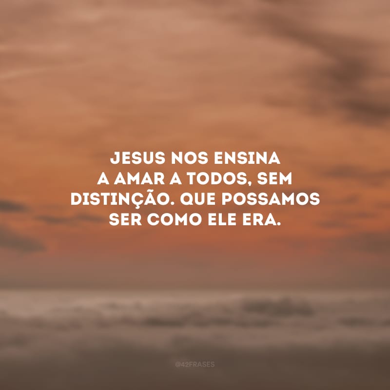 Jesus nos ensina a amar a todos, sem distinção. Que possamos ser como Ele era.