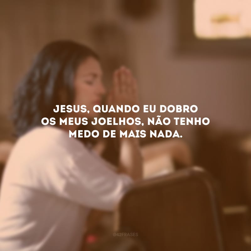 Jesus, quando eu dobro os meus joelhos, não tenho medo de mais nada.