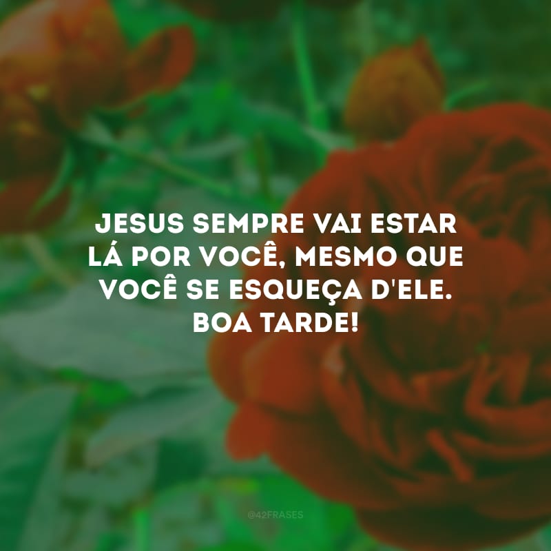 Jesus sempre vai estar lá por você, mesmo que você se esqueça d\'Ele. Boa tarde! 