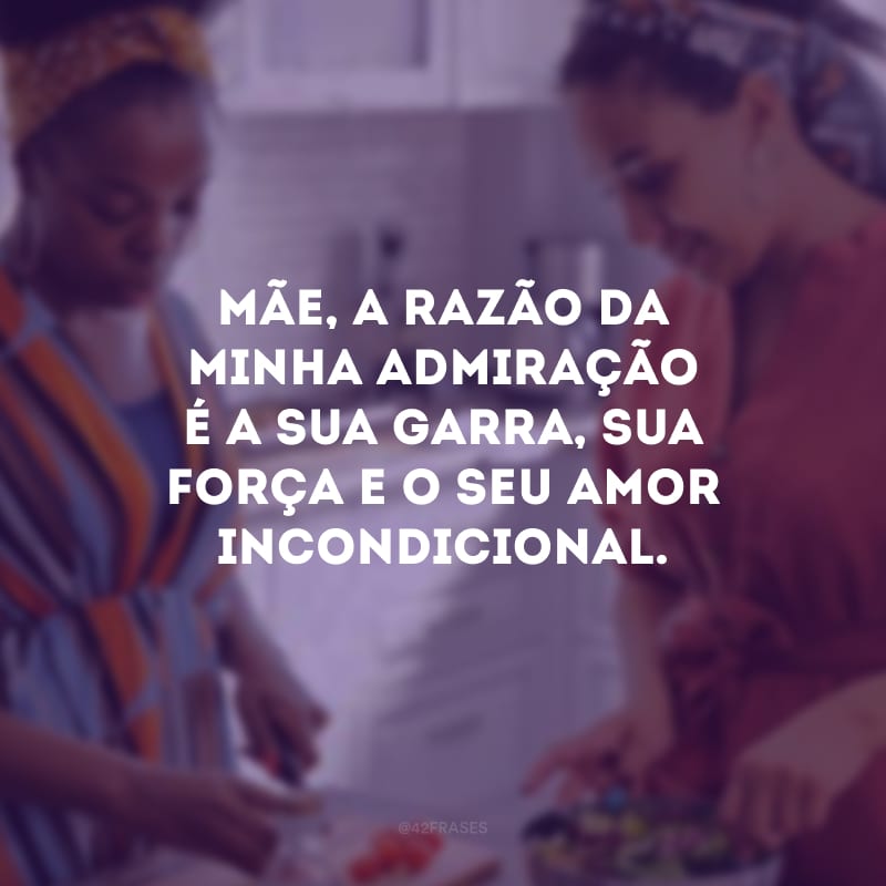 Mãe, a razão da minha admiração é a sua garra, sua força e o seu amor incondicional.