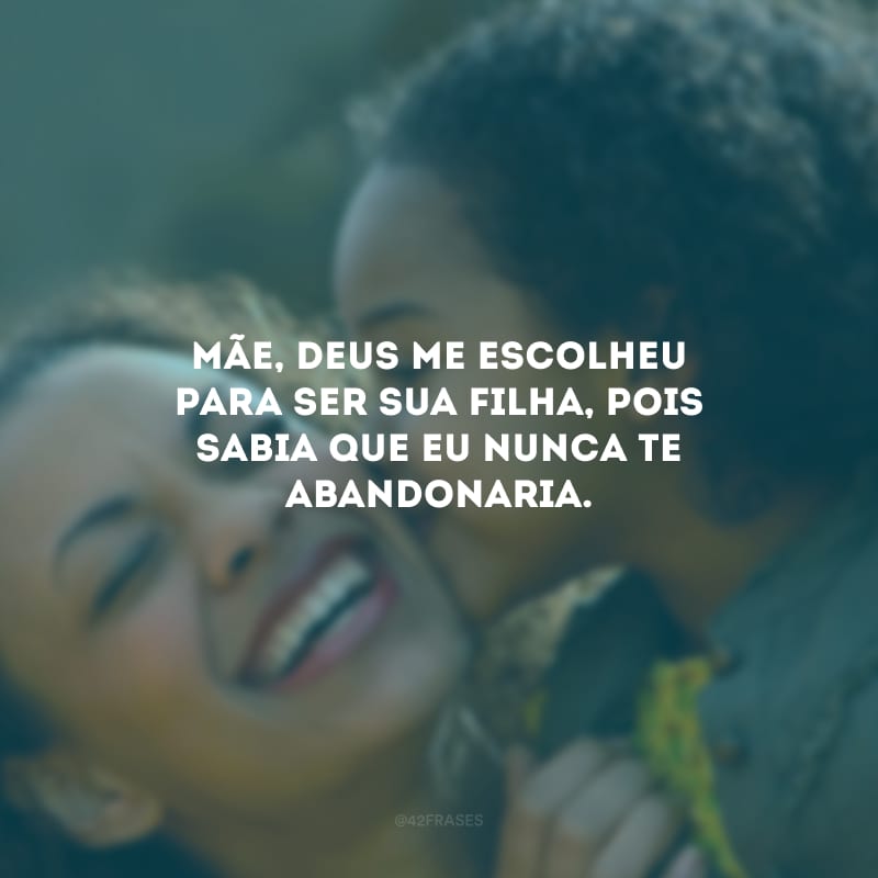 Mãe, Deus me escolheu para ser sua filha, pois sabia que eu nunca te abandonaria.