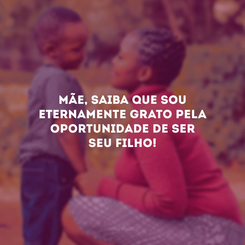 Mãe, saiba que sou eternamente grato pela oportunidade de ser seu filho!