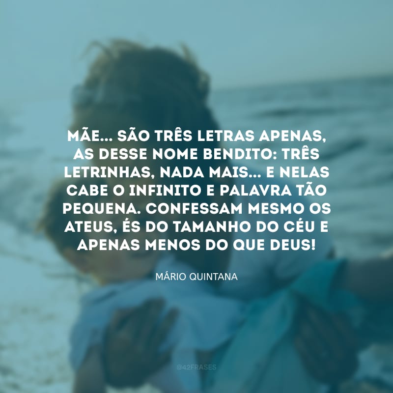 MÃE... São três letras apenas, as desse nome bendito: Três letrinhas, nada mais... E nelas cabe o infinito e palavra tão pequena. Confessam mesmo os ateus, és do tamanho do céu e apenas menos do que Deus!