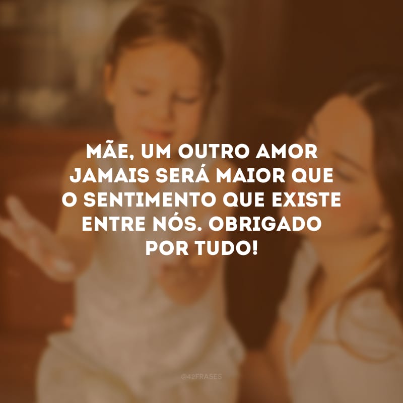 Mãe, um outro amor jamais será maior que o sentimento que existe entre nós. Obrigado por tudo!